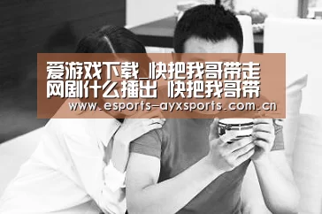 爱游戏下载_快把我哥带走网剧什么播出 快把我哥带走预告及剧照